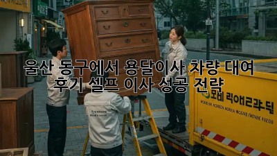 울산 동구에서 용달이사 차량 대여 후기: 셀프 이사 성공 전략!